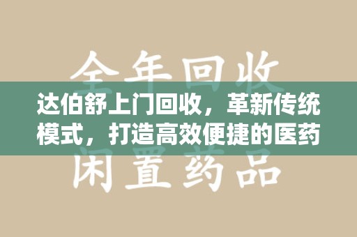 衡阳达伯舒上门回收，革新传统模式，打造高效便捷的医药循环体系